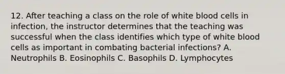 12. After teaching a class on the role of white blood cells in infection, the instructor determines that the teaching was successful when the class identifies which type of white blood cells as important in combating bacterial infections? A. Neutrophils B. Eosinophils C. Basophils D. Lymphocytes