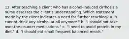 12. After teaching a client who has alcohol-induced cirrhosis a nurse assesses the client's understanding. Which statement made by the client indicates a need for further teaching? a. "I cannot drink any alcohol at all anymore." b. "I should not take over-the-counter medications." c. "I need to avoid protein in my diet." d. "I should eat small frequent balanced meals."