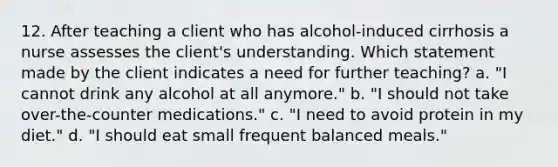 12. After teaching a client who has alcohol-induced cirrhosis a nurse assesses the client's understanding. Which statement made by the client indicates a need for further teaching? a. "I cannot drink any alcohol at all anymore." b. "I should not take over-the-counter medications." c. "I need to avoid protein in my diet." d. "I should eat small frequent balanced meals."