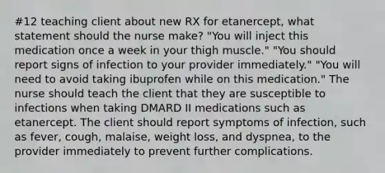 #12 teaching client about new RX for etanercept, what statement should the nurse make? "You will inject this medication once a week in your thigh muscle." "You should report signs of infection to your provider immediately." "You will need to avoid taking ibuprofen while on this medication." The nurse should teach the client that they are susceptible to infections when taking DMARD II medications such as etanercept. The client should report symptoms of infection, such as fever, cough, malaise, weight loss, and dyspnea, to the provider immediately to prevent further complications.