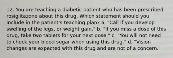 12. You are teaching a diabetic patient who has been prescribed rosiglitazone about this drug. Which statement should you include in the patient's teaching plan? a. "Call if you develop swelling of the legs, or weight gain." b. "If you miss a dose of this drug, take two tablets for your next dose." c. "You will not need to check your blood sugar when using this drug." d. "Vision changes are expected with this drug and are not of a concern."