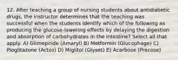 12. After teaching a group of nursing students about antidiabetic drugs, the instructor determines that the teaching was successful when the students identify which of the following as producing the glucose-lowering effects by delaying the digestion and absorption of carbohydrates in the intestine? Select all that apply. A) Glimepiride (Amaryl) B) Metformin (Glucophage) C) Pioglitazone (Actos) D) Miglitol (Glyset) E) Acarbose (Precose)