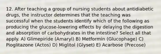 12. After teaching a group of nursing students about antidiabetic drugs, the instructor determines that the teaching was successful when the students identify which of the following as producing the glucose-lowering effects by delaying the digestion and absorption of carbohydrates in the intestine? Select all that apply. A) Glimepiride (Amaryl) B) Metformin (Glucophage) C) Pioglitazone (Actos) D) Miglitol (Glyset) E) Acarbose (Precose)