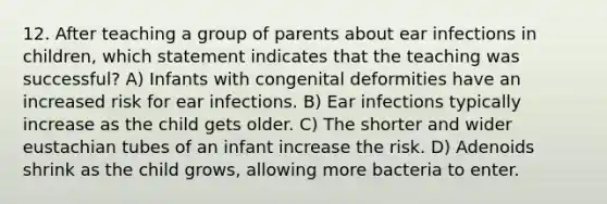 12. After teaching a group of parents about ear infections in children, which statement indicates that the teaching was successful? A) Infants with congenital deformities have an increased risk for ear infections. B) Ear infections typically increase as the child gets older. C) The shorter and wider eustachian tubes of an infant increase the risk. D) Adenoids shrink as the child grows, allowing more bacteria to enter.