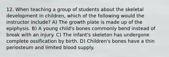 12. When teaching a group of students about the skeletal development in children, which of the following would the instructor include? A) The growth plate is made up of the epiphysis. B) A young child's bones commonly bend instead of break with an injury. C) The infant's skeleton has undergone complete ossification by birth. D) Children's bones have a thin periosteum and limited blood supply.