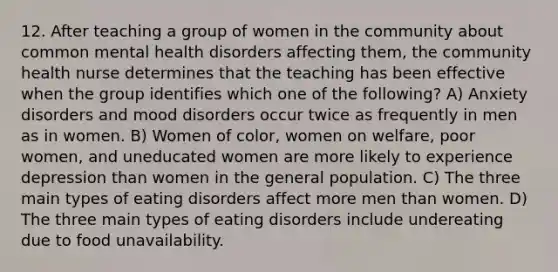 12. After teaching a group of women in the community about common mental health disorders affecting them, the community health nurse determines that the teaching has been effective when the group identifies which one of the following? A) Anxiety disorders and mood disorders occur twice as frequently in men as in women. B) Women of color, women on welfare, poor women, and uneducated women are more likely to experience depression than women in the general population. C) The three main types of eating disorders affect more men than women. D) The three main types of eating disorders include undereating due to food unavailability.