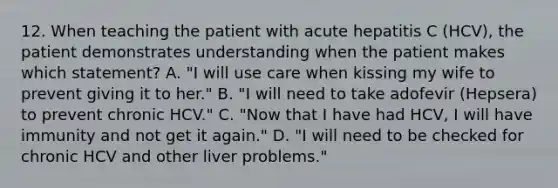 12. When teaching the patient with acute hepatitis C (HCV), the patient demonstrates understanding when the patient makes which statement? A. "I will use care when kissing my wife to prevent giving it to her." B. "I will need to take adofevir (Hepsera) to prevent chronic HCV." C. "Now that I have had HCV, I will have immunity and not get it again." D. "I will need to be checked for chronic HCV and other liver problems."