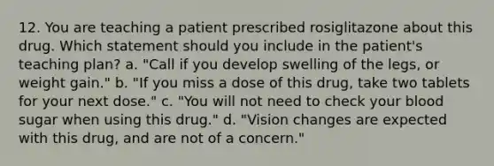 12. You are teaching a patient prescribed rosiglitazone about this drug. Which statement should you include in the patient's teaching plan? a. "Call if you develop swelling of the legs, or weight gain." b. "If you miss a dose of this drug, take two tablets for your next dose." c. "You will not need to check your blood sugar when using this drug." d. "Vision changes are expected with this drug, and are not of a concern."