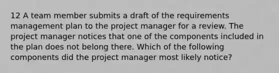 12 A team member submits a draft of the requirements management plan to the project manager for a review. The project manager notices that one of the components included in the plan does not belong there. Which of the following components did the project manager most likely notice?