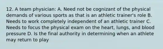 12. A team physician: A. Need not be cognizant of the physical demands of various sports as that is an athletic trainer's role B. Needs to work completely independent of an athletic trainer C. Needs to focus the physical exam on the heart, lungs, and blood pressure D. Is the final authority in determining when an athlete may return to play