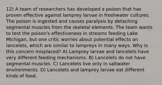 12) A team of researchers has developed a poison that has proven effective against lamprey larvae in freshwater cultures. The poison is ingested and causes paralysis by detaching segmental muscles from the skeletal elements. The team wants to test the poison's effectiveness in streams feeding Lake Michigan, but one critic worries about potential effects on lancelets, which are similar to lampreys in many ways. Why is this concern misplaced? A) Lamprey larvae and lancelets have very different feeding mechanisms. B) Lancelets do not have segmental muscles. C) Lancelets live only in saltwater environments. D) Lancelets and lamprey larvae eat different kinds of food.