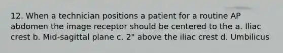 12. When a technician positions a patient for a routine AP abdomen the image receptor should be centered to the a. Iliac crest b. Mid-sagittal plane c. 2" above the iliac crest d. Umbilicus