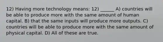 12) Having more technology means: 12) ______ A) countries will be able to produce more with the same amount of human capital. B) that the same inputs will produce more outputs. C) countries will be able to produce more with the same amount of physical capital. D) All of these are true.