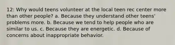 12: Why would teens volunteer at the local teen rec center more than other people? a. Because they understand other teens' problems more. b. Because we tend to help people who are similar to us. c. Because they are energetic. d. Because of concerns about inappropriate behavior.