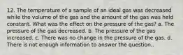 12. The temperature of a sample of an ideal gas was decreased while the volume of the gas and the amount of the gas was held constant. What was the effect on the pressure of the gas? a. The pressure of the gas decreased. b. The pressure of the gas increased. c. There was no change in the pressure of the gas. d. There is not enough information to answer the question..