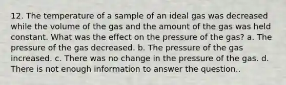 12. The temperature of a sample of an ideal gas was decreased while the volume of the gas and the amount of the gas was held constant. What was the effect on the pressure of the gas? a. The pressure of the gas decreased. b. The pressure of the gas increased. c. There was no change in the pressure of the gas. d. There is not enough information to answer the question..