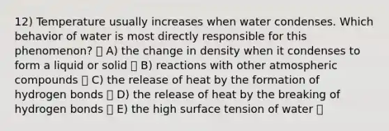 12) Temperature usually increases when water condenses. Which behavior of water is most directly responsible for this phenomenon? A) the change in density when it condenses to form a liquid or solid B) reactions with other atmospheric compounds C) the release of heat by the formation of hydrogen bonds D) the release of heat by the breaking of hydrogen bonds E) the high surface tension of water