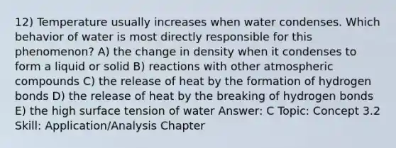 12) Temperature usually increases when water condenses. Which behavior of water is most directly responsible for this phenomenon? A) the change in density when it condenses to form a liquid or solid B) reactions with other atmospheric compounds C) the release of heat by the formation of hydrogen bonds D) the release of heat by the breaking of hydrogen bonds E) the high surface tension of water Answer: C Topic: Concept 3.2 Skill: Application/Analysis Chapter