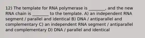 12) The template for RNA polymerase is ________, and the new RNA chain is ________ to the template. A) an independent RNA segment / parallel and identical B) DNA / antiparallel and complementary C) an independent RNA segment / antiparallel and complementary D) DNA / parallel and identical