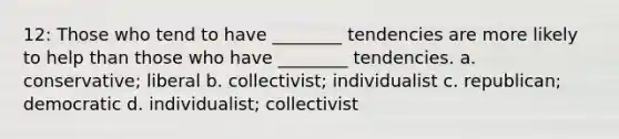 12: Those who tend to have ________ tendencies are more likely to help than those who have ________ tendencies. a. conservative; liberal b. collectivist; individualist c. republican; democratic d. individualist; collectivist