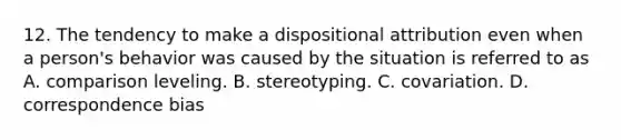 12. The tendency to make a dispositional attribution even when a person's behavior was caused by the situation is referred to as A. comparison leveling. B. stereotyping. C. covariation. D. correspondence bias