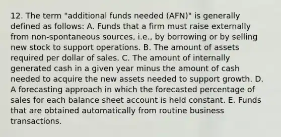 12. The term "additional funds needed (AFN)" is generally defined as follows: A. Funds that a firm must raise externally from non-spontaneous sources, i.e., by borrowing or by selling new stock to support operations. B. The amount of assets required per dollar of sales. C. The amount of internally generated cash in a given year minus the amount of cash needed to acquire the new assets needed to support growth. D. A forecasting approach in which the forecasted percentage of sales for each balance sheet account is held constant. E. Funds that are obtained automatically from routine business transactions.