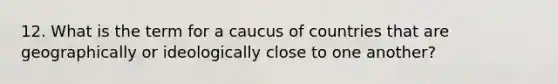 12. What is the term for a caucus of countries that are geographically or ideologically close to one another?