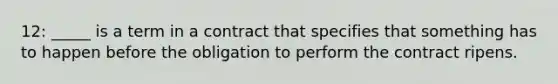 12: _____ is a term in a contract that specifies that something has to happen before the obligation to perform the contract ripens.