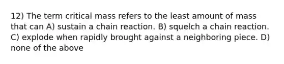 12) The term critical mass refers to the least amount of mass that can A) sustain a chain reaction. B) squelch a chain reaction. C) explode when rapidly brought against a neighboring piece. D) none of the above