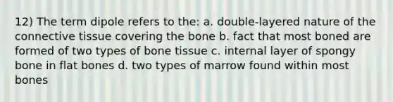 12) The term dipole refers to the: a. double-layered nature of the <a href='https://www.questionai.com/knowledge/kYDr0DHyc8-connective-tissue' class='anchor-knowledge'>connective tissue</a> covering the bone b. fact that most boned are formed of two types of bone tissue c. internal layer of spongy bone in flat bones d. two types of marrow found within most bones