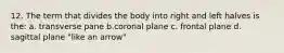 12. The term that divides the body into right and left halves is the: a. transverse pane b.coronal plane c. frontal plane d. sagittal plane "like an arrow"