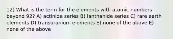 12) What is the term for the elements with atomic numbers beyond 92? A) actinide series B) lanthanide series C) rare earth elements D) transuranium elements E) none of the above E) none of the above