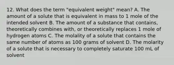 12. What does the term "equivalent weight" mean? A. The amount of a solute that is equivalent in mass to 1 mole of the intended solvent B. The amount of a substance that contains, theoretically combines with, or theoretically replaces 1 mole of hydrogen atoms C. The molality of a solute that contains the same number of atoms as 100 grams of solvent D. The molarity of a solute that is necessary to completely saturate 100 mL of solvent