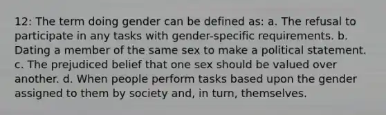 12: The term doing gender can be defined as: a. The refusal to participate in any tasks with gender-specific requirements. b. Dating a member of the same sex to make a political statement. c. The prejudiced belief that one sex should be valued over another. d. When people perform tasks based upon the gender assigned to them by society and, in turn, themselves.