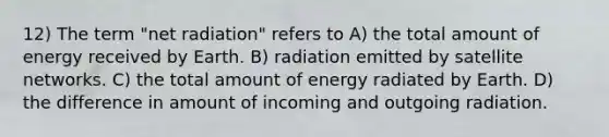 12) The term "net radiation" refers to A) the total amount of energy received by Earth. B) radiation emitted by satellite networks. C) the total amount of energy radiated by Earth. D) the difference in amount of incoming and outgoing radiation.