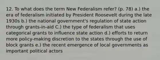 12. To what does the term New Federalism refer? (p. 78) a.) the era of federalism initiated by President Roosevelt during the late 1930s b.) the national government's regulation of state action through grants-in-aid C.) the type of federalism that uses categorical grants to influence state action d.) efforts to return more policy-making discretion to the states through the use of block grants e.) the recent emergence of local governments as important political actors