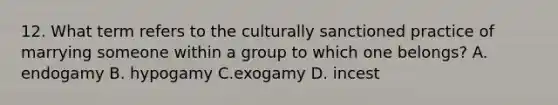 12. What term refers to the culturally sanctioned practice of marrying someone within a group to which one belongs? A. endogamy B. hypogamy C.exogamy D. incest