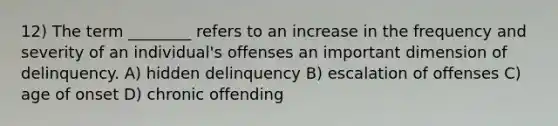 12) The term ________ refers to an increase in the frequency and severity of an individual's offenses an important dimension of delinquency. A) hidden delinquency B) escalation of offenses C) age of onset D) chronic offending