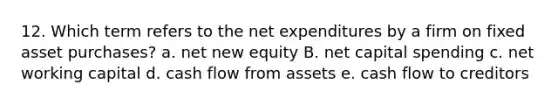 12. Which term refers to the net expenditures by a firm on fixed asset purchases? a. net new equity B. net capital spending c. net working capital d. cash flow from assets e. cash flow to creditors