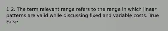 1.2. The term relevant range refers to the range in which linear patterns are valid while discussing fixed and variable costs. True False