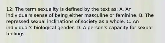 12: The term sexuality is defined by the text as: A. An individual's sense of being either masculine or feminine. B. The repressed sexual inclinations of society as a whole. C. An individual's biological gender. D. A person's capacity for sexual feelings.