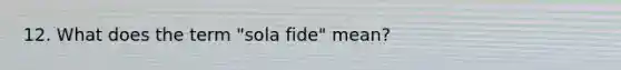 12. What does the term "sola fide" mean?