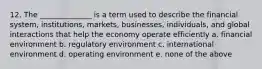 12. The ______________ is a term used to describe the financial system, institutions, markets, businesses, individuals, and global interactions that help the economy operate efficiently a. financial environment b. regulatory environment c. international environment d. operating environment e. none of the above