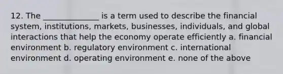 12. The ______________ is a term used to describe the financial system, institutions, markets, businesses, individuals, and global interactions that help the economy operate efficiently a. financial environment b. regulatory environment c. international environment d. operating environment e. none of the above