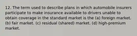 12. The term used to describe plans in which automobile insurers participate to make insurance available to drivers unable to obtain coverage in the standard market is the (a) foreign market. (b) fair market. (c) residual (shared) market. (d) high-premium market.