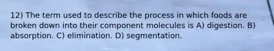 12) The term used to describe the process in which foods are broken down into their component molecules is A) digestion. B) absorption. C) elimination. D) segmentation.