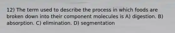 12) The term used to describe the process in which foods are broken down into their component molecules is A) digestion. B) absorption. C) elimination. D) segmentation