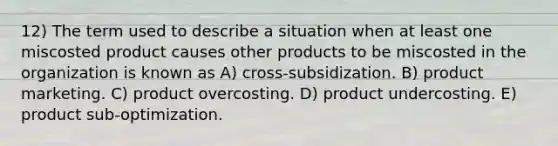 12) The term used to describe a situation when at least one miscosted product causes other products to be miscosted in the organization is known as A) cross-subsidization. B) product marketing. C) product overcosting. D) product undercosting. E) product sub-optimization.