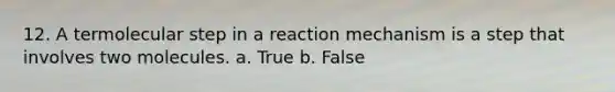 12. A termolecular step in a reaction mechanism is a step that involves two molecules. a. True b. False