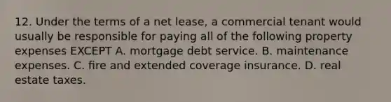 12. Under the terms of a net lease, a commercial tenant would usually be responsible for paying all of the following property expenses EXCEPT A. mortgage debt service. B. maintenance expenses. C. ﬁre and extended coverage insurance. D. real estate taxes.